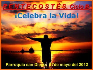 P E N T E C O S T É S. Ciclo B
     ¡Celebra la Vida!




 Parroquia san Diego. 27de mayo del 2012
 
