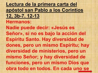 Lectura de la primera carta del
apóstol san Pablo a los Corintios
12, 3b-7. 12-13
Hermanos:
Nadie puede decir: «Jesús es
Señor», si no es bajo la acción del
Espíritu Santo. Hay diversidad de
dones, pero un mismo Espíritu; hay
diversidad de ministerios, pero un
mismo Señor; y hay diversidad de
funciones, pero un mismo Dios que
obra todo en todos. En cada uno se
 