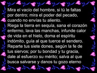 Mira el vacío del hombre, si tú le faltas
por dentro; mira el poder del pecado,
cuando no envías tu aliento.
Riega la tierra en sequía, sana el corazón
enfermo, lava las manchas, infunde calor
de vida en el hielo, doma el espíritu
indómito, guía al que tuerce el sendero.
Reparte tus siete dones, según la fe de
tus siervos; por tu bondad y tu gracia,
dale al esfuerzo su mérito; salva al que
busca salvarse y danos tu gozo eterno
 