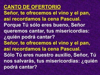 CANTO DE OFERTORIO
Señor, te ofrecemos el vino y el pan,
así recordamos la cena Pascual.
Porque Tú sólo eres bueno, Señor
queremos cantar, tus misericordias:
¿quién podrá cantar?
Señor, te ofrecemos el vino y el pan,
así recordamos la cena Pascual.
Sólo Tú eres nuestro auxilio, Señor, Tú
nos salvarás, tus misericordias: ¿quién
podrá cantar?
 