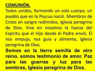 COMUNIÓN.
Todos unidos, formando un solo cuerpo, un
pueblo que en la Pascua nació. Miembros de
Cristo en sangre redimidos, Iglesia peregrina
de Dios. Vive en nosotros la fuerza del
Espíritu que el Hijo desde el Padre envió. Él
nos empuja, nos guía y alimenta, Iglesia
peregrina de Dios.
Somos en la tierra semilla de otro
reino, somos testimonio de amor. Paz
para las guerras y luz para las
sombras, Iglesia peregrina de Dios.
 