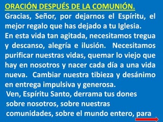 ORACIÓN DESPUÉS DE LA COMUNIÓN.
Gracias, Señor, por dejarnos el Espíritu, el
mejor regalo que has dejado a tu Iglesia.
En esta vida tan agitada, necesitamos tregua
y descanso, alegría e ilusión. Necesitamos
purificar nuestras vidas, quemar lo viejo que
hay en nosotros y nacer cada día a una vida
nueva. Cambiar nuestra tibieza y desánimo
en entrega impulsiva y generosa.
Ven, Espíritu Santo, derrama tus dones
sobre nosotros, sobre nuestras
comunidades, sobre el mundo entero, para
 
