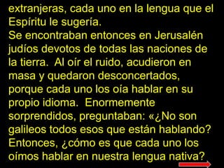 extranjeras, cada uno en la lengua que el
Espíritu le sugería.
Se encontraban entonces en Jerusalén
judíos devotos de todas las naciones de
la tierra. Al oír el ruido, acudieron en
masa y quedaron desconcertados,
porque cada uno los oía hablar en su
propio idioma. Enormemente
sorprendidos, preguntaban: «¿No son
galileos todos esos que están hablando?
Entonces, ¿cómo es que cada uno los
oímos hablar en nuestra lengua nativa?
 