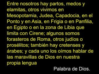 Entre nosotros hay partos, medos y
elamitas, otros vivimos en
Mesopotamia, Judea, Capadocia, en el
Ponto y en Asia, en Frigia o en Panfilia,
en Egipto o en la zona de Libia que
limita con Cirene; algunos somos
forasteros de Roma, otros judíos o
prosélitos; también hay cretenses y
árabes; y cada uno los oímos hablar de
las maravillas de Dios en nuestra
propia lengua
PALABRA DE DIOS
                      Palabra de Dios.»
 