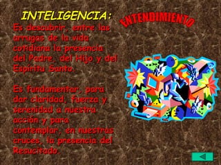 INTELIGENCIA:
Es descubrir, entre las
arrugas de la vida
cotidiana la presencia
del Padre, del Hijo y del
Espíritu Santo.

Es fundamentar, para
dar claridad, fuerza y
serenidad a nuestra
acción y para
contemplar, en nuestras
cruces, la presencia del
Resucitado.
 