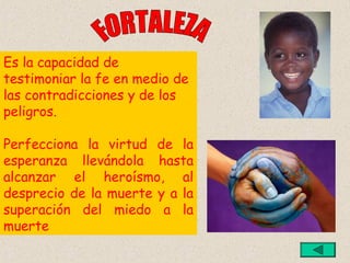 Es la capacidad de
testimoniar la fe en medio de
las contradicciones y de los
peligros.

Perfecciona la virtud de la
esperanza llevándola hasta
alcanzar el heroísmo, al
desprecio de la muerte y a la
superación del miedo a la
muerte
 