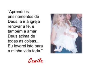“Aprendi os
ensinamentos de
Deus, a ir à igreja
renovar a fé, e
também a amar
Deus acima de
todas as coisas...
Eu levarei isto para
a minha vida toda.”

           Camila
 