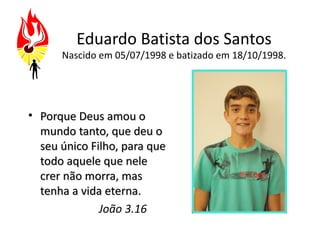 Eduardo Batista dos Santos
      Nascido em 05/07/1998 e batizado em 18/10/1998.




• Porque Deus amou o
  mundo tanto, que deu o
  seu único Filho, para que
  todo aquele que nele
  crer não morra, mas
  tenha a vida eterna.
              João 3.16
 