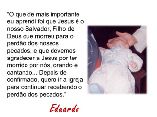 “O que de mais importante
eu aprendi foi que Jesus é o
nosso Salvador, Filho de
Deus que morreu para o
perdão dos nossos
pecados, e que devemos
agradecer a Jesus por ter
morrido por nós, orando e
cantando... Depois de
confirmado, quero ir a igreja
para continuar recebendo o
perdão dos pecados.”

                Eduardo
 