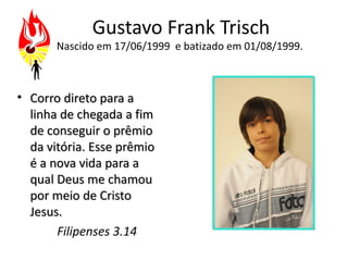 Gustavo Frank Trisch
       Nascido em 17/06/1999 e batizado em 01/08/1999.



• Corro direto para a
  linha de chegada a fim
  de conseguir o prêmio
  da vitória. Esse prêmio
  é a nova vida para a
  qual Deus me chamou
  por meio de Cristo
  Jesus.
       Filipenses 3.14
 