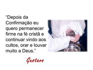 “Depois da
Confirmação eu
quero permanecer
firme na fé cristã e
continuar vindo aos
cultos, orar e louvar
muito a Deus.”

          Gustavo
 