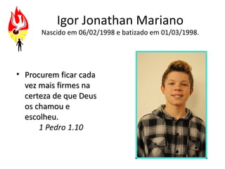Igor Jonathan Mariano
      Nascido em 06/02/1998 e batizado em 01/03/1998.




• Procurem ficar cada
  vez mais firmes na
  certeza de que Deus
  os chamou e
  escolheu.
      1 Pedro 1.10
 