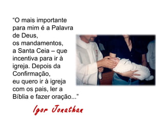 “O mais importante
para mim é a Palavra
de Deus,
os mandamentos,
a Santa Ceia – que
incentiva para ir à
igreja. Depois da
Confirmação,
eu quero ir à igreja
com os pais, ler a
Bíblia e fazer oração...”

       Igor Jonathan
 