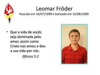 Leomar Fröder
       Nascido em 16/07/1999 e batizado em 15/08/1999.




• Que a vida de vocês
  seja dominada pelo
  amor, assim como
  Cristo nos amou e deu
  a sua vida por nós.
          Efésios 5.2
 