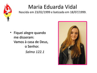 Maria Eduarda Vidal
     Nascida em 23/02/1999 e batizada em 18/07/1999.




• Fiquei alegre quando
  me disseram:
  Vamos à casa de Deus,
          o Senhor.
          Salmo 122.1
 