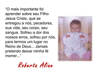 “O mais importante foi
aprender sobre seu Filho
Jesus Cristo, que se
entregou a nós, pecadores,
sua vida, seu corpo, seu
sangue. Sofreu a dor dos
nossos erros, sofreu por nós,
para termos um lugar no
Reino de Deus... Jamais
pretendo deixar minha fé
morrer...”

       Roberta Aline
 