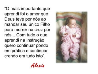 “O mais importante que
aprendi foi o amor que
Deus teve por nós ao
mandar seu único Filho
para morrer na cruz por
nós... Com tudo o que
aprendi na Instrução
quero continuar pondo
em prática e continuar
crendo em tudo isto”.

             Alexia
 