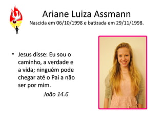 Ariane Luiza Assmann
      Nascida em 06/10/1998 e batizada em 29/11/1998.




• Jesus disse: Eu sou o
  caminho, a verdade e
  a vida; ninguém pode
  chegar até o Pai a não
  ser por mim.
             João 14.6
 