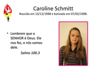Caroline Schmitt
       Nascida em 13/12/1998 e batizada em 07/02/1998.




• Lembrem que o
  SENHOR é Deus. Ele
  nos fez, e nós somos
  dele.
         Salmo 100.3
 