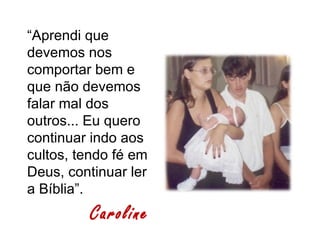 “Aprendi que
devemos nos
comportar bem e
que não devemos
falar mal dos
outros... Eu quero
continuar indo aos
cultos, tendo fé em
Deus, continuar ler
a Bíblia”.
         Caroline
 
