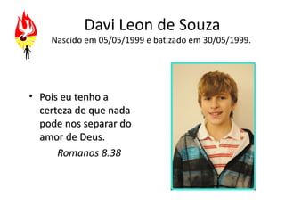 Davi Leon de Souza
    Nascido em 05/05/1999 e batizado em 30/05/1999.




• Pois eu tenho a
  certeza de que nada
  pode nos separar do
  amor de Deus.
      Romanos 8.38
 