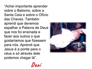 “Achei importante aprender
sobre o Batismo, sobre a
Santa Ceia e sobre o Ofício
das Chaves. Também
aprendi que devemos
espalhar a Palavra de Deus
que nos foi ensinada e
fazer aos outros o que
gostaríamos que fizessem
para nós. Aprendi que
Jesus é a ponte para o
céus e só através dele
podemos chegar lá”.

                Davi
 