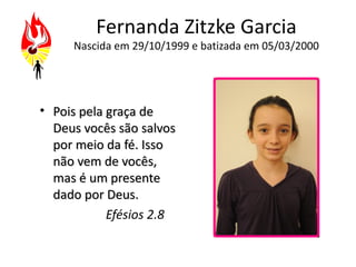 Fernanda Zitzke Garcia
     Nascida em 29/10/1999 e batizada em 05/03/2000




• Pois pela graça de
  Deus vocês são salvos
  por meio da fé. Isso
  não vem de vocês,
  mas é um presente
  dado por Deus.
            Efésios 2.8
 