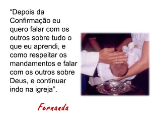“Depois da
Confirmação eu
quero falar com os
outros sobre tudo o
que eu aprendi, e
como respeitar os
mandamentos e falar
com os outros sobre
Deus, e continuar
indo na igreja”.

       Fernanda
 