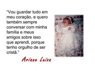 “Vou guardar tudo em
meu coração, e quero
também sempre
conversar com minha
família e meus
amigos sobre isso
que aprendi, porque
tenho orgulho de ser
cristã.”
       Ariane Luiza
 