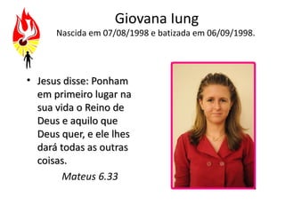 Giovana Iung
      Nascida em 07/08/1998 e batizada em 06/09/1998.




• Jesus disse: Ponham
  em primeiro lugar na
  sua vida o Reino de
  Deus e aquilo que
  Deus quer, e ele lhes
  dará todas as outras
  coisas.
        Mateus 6.33
 