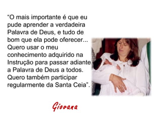 “O mais importante é que eu
pude aprender a verdadeira
Palavra de Deus, e tudo de
bom que ela pode oferecer...
Quero usar o meu
conhecimento adquirido na
Instrução para passar adiante
a Palavra de Deus a todos.
Quero também participar
regularmente da Santa Ceia”.


               Giovana
 
