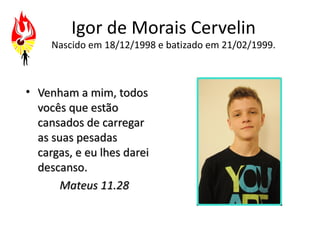 Igor de Morais Cervelin
     Nascido em 18/12/1998 e batizado em 21/02/1999.



• Venham a mim, todos
  vocês que estão
  cansados de carregar
  as suas pesadas
  cargas, e eu lhes darei
  descanso.
       Mateus 11.28
 
