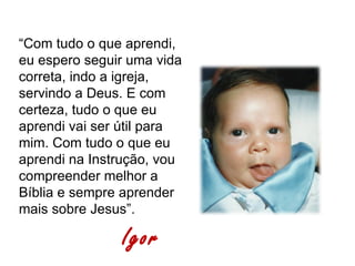 “Com tudo o que aprendi,
eu espero seguir uma vida
correta, indo a igreja,
servindo a Deus. E com
certeza, tudo o que eu
aprendi vai ser útil para
mim. Com tudo o que eu
aprendi na Instrução, vou
compreender melhor a
Bíblia e sempre aprender
mais sobre Jesus”.

               Igor
 