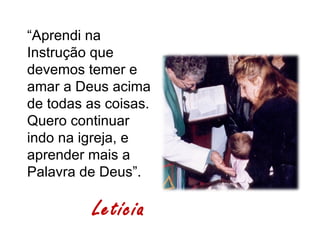 “Aprendi na
Instrução que
devemos temer e
amar a Deus acima
de todas as coisas.
Quero continuar
indo na igreja, e
aprender mais a
Palavra de Deus”.

          Letícia
 