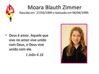 Moara Blauth Zimmer
        Nascida em 27/03/1999 e batizada em 06/06/1999.




• Deus é amor. Aquele que
  vive no amor vive unido
  com Deus, e Deus vive
  unido com ele.
            1 João 4.16
 