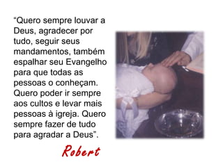 “Quero sempre louvar a
Deus, agradecer por
tudo, seguir seus
mandamentos, também
espalhar seu Evangelho
para que todas as
pessoas o conheçam.
Quero poder ir sempre
aos cultos e levar mais
pessoas à igreja. Quero
sempre fazer de tudo
para agradar a Deus”.

            Robert
 