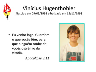 Vinícius Hugenthobler
    Nascido em 09/09/1998 e batizado em 15/11/1998




• Eu venho logo. Guardem
  o que vocês têm, para
  que ninguém roube de
  vocês o prêmio da
  vitória.
           Apocalipse 3.11
 