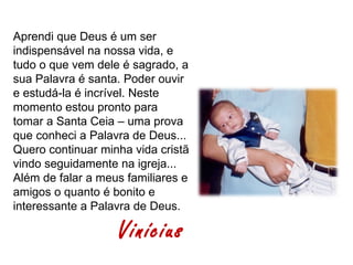 Aprendi que Deus é um ser
indispensável na nossa vida, e
tudo o que vem dele é sagrado, a
sua Palavra é santa. Poder ouvir
e estudá-la é incrível. Neste
momento estou pronto para
tomar a Santa Ceia – uma prova
que conheci a Palavra de Deus...
Quero continuar minha vida cristã
vindo seguidamente na igreja...
Além de falar a meus familiares e
amigos o quanto é bonito e
interessante a Palavra de Deus.

                   Vinícius
 