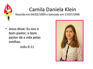 Camila Daniela Klein
      Nascida em 04/02/1999 e batizada em 17/07/1999.



• Jesus disse: Eu sou o
  bom pastor; o bom
  pastor dá a vida pelas
  ovelhas.
          João 8.11
 