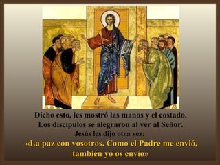 Dicho esto, les mostró las manos y el costado. Los discípulos se alegraron al ver al Señor. Jesús les dijo otra vez:  «La paz con vosotros. Como el Padre me envió, también yo os envío» 