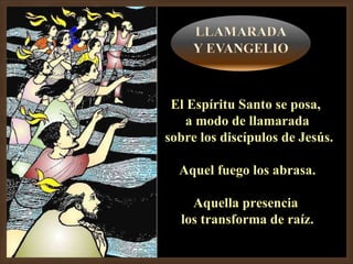 El Espíritu Santo se posa,  a modo de llamarada sobre los discípulos de Jesús. Aquel fuego los abrasa. Aquella presencia  los transforma de raíz. 