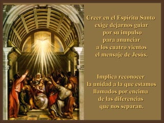 Creer en el Espíritu Santo  exige dejarnos guiar por su impulso para anunciar a los cuatro vientos  el mensaje de Jesús. Implica reconocer  la unidad a la que estamos llamados por encima  de las diferencias  que nos separan. 