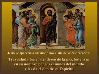 Jesús se apareció a sus discípulos el día de su resurrección. Tras saludarlos con el deseo de la paz, los envía  en su nombre por los caminos del mundo y les da el don de su Espíritu. 
