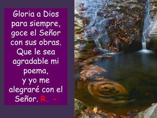 Gloria a Dios
para siempre,
goce el Señor
con sus obras.
Que le sea
agradable mi
poema,
y yo me
alegraré con el
Señor. R. -
 