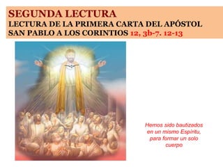 SEGUNDA LECTURA
LECTURA DE LA PRIMERA CARTA DEL APÓSTOL
SAN PABLO A LOS CORINTIOS 12, 3b-7. 12-13
Hemos sido bautizados
en un mismo Espíritu,
para formar un solo
cuerpo
 