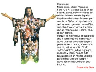 Hermanos:
Nadie puede decir: “Jesús es
Señor”, si no es bajo la acción del
Espíritu Santo. Hay diversidad de
dones, pero un mismo Espíritu;
hay diversidad de ministerios, pero
un mismo Señor; y hay diversidad
de funciones, pero un mismo Dios
que obra todo en todos. En cada
uno se manifiesta el Espíritu para
el bien común.
Porque, lo mismo que el cuerpo es
uno y tiene muchos miembros, y
todos los miembros del cuerpo, a
pesar de ser muchos, son un solo
cuerpo, así es también Cristo.
Todos nosotros, judíos y griegos,
esclavos y libres, hemos sido
bautizados en un mismo Espíritu,
para formar un solo cuerpo. Y
todos hemos bebido de un solo
Espíritu.
Palabra de Dios.
 