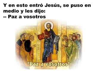 Y en esto entró Jesús, se puso en
medio y les dijo:
-- Paz a vosotros
 