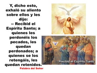 Y, dicho esto,
exhaló su aliento
sobre ellos y les
dijo:
-- Recibid el
Espíritu Santo; a
quienes les
perdonéis los
pecados, les
quedan
perdonados; a
quienes se los
retengáis, les
quedan retenidos.
Palabra del Señor.
 