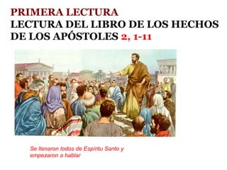 PRIMERA LECTURA
LECTURA DEL LIBRO DE LOS HECHOS
DE LOS APÓSTOLES 2, 1-11
Se llenaron todos de Espíritu Santo y
empezaron a hablar
 