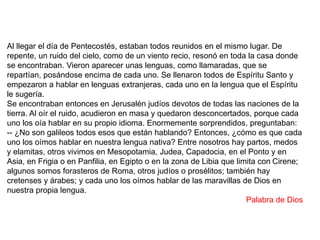 Al llegar el día de Pentecostés, estaban todos reunidos en el mismo lugar. De
repente, un ruido del cielo, como de un viento recio, resonó en toda la casa donde
se encontraban. Vieron aparecer unas lenguas, como llamaradas, que se
repartían, posándose encima de cada uno. Se llenaron todos de Espíritu Santo y
empezaron a hablar en lenguas extranjeras, cada uno en la lengua que el Espíritu
le sugería.
Se encontraban entonces en Jerusalén judíos devotos de todas las naciones de la
tierra. Al oír el ruido, acudieron en masa y quedaron desconcertados, porque cada
uno los oía hablar en su propio idioma. Enormemente sorprendidos, preguntaban:
-- ¿No son galileos todos esos que están hablando? Entonces, ¿cómo es que cada
uno los oímos hablar en nuestra lengua nativa? Entre nosotros hay partos, medos
y elamitas, otros vivimos en Mesopotamia, Judea, Capadocia, en el Ponto y en
Asia, en Frigia o en Panfilia, en Egipto o en la zona de Libia que limita con Cirene;
algunos somos forasteros de Roma, otros judíos o prosélitos; también hay
cretenses y árabes; y cada uno los oímos hablar de las maravillas de Dios en
nuestra propia lengua.
Palabra de Dios
 